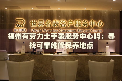 福州有勞力士手表服務(wù)中心嗎：尋找可靠維修保養(yǎng)地點(diǎn)
