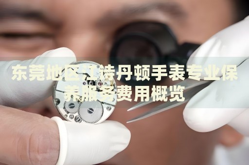 東莞地區(qū)江詩丹頓手表專業(yè)保養(yǎng)服務(wù)費(fèi)用概覽