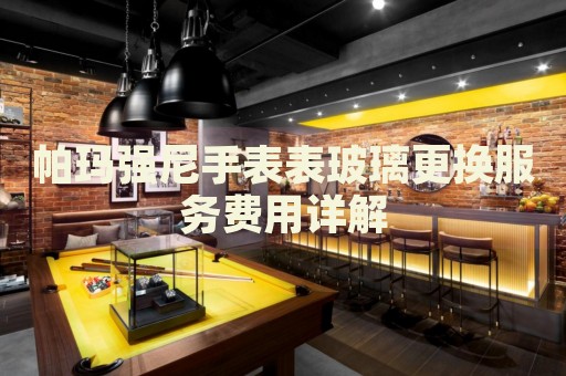 帕瑪強(qiáng)尼手表表玻璃更換服務(wù)費(fèi)用詳解