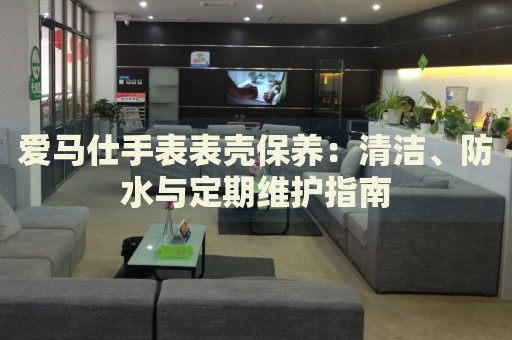 愛(ài)馬仕手表表殼保養(yǎng)：清潔、防水與定期維護(hù)指南