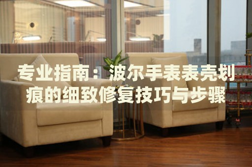 專業(yè)指南：波爾手表表殼劃痕的細(xì)致修復(fù)技巧與步驟