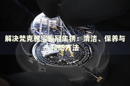 解決梵克雅寶表冠生銹：清潔、保養(yǎng)與預(yù)防方法