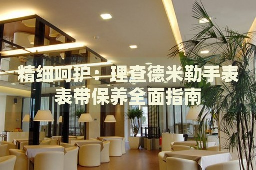 精細(xì)呵護(hù)：理查德米勒手表表帶保養(yǎng)全面指南