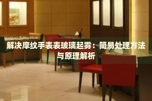 解決摩紋手表表玻璃起霧：簡(jiǎn)易處理方法與原理解析