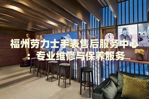 福州勞力士手表售后服務中心：專業(yè)維修與保養(yǎng)服務