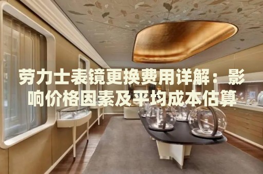 勞力士表鏡更換費(fèi)用詳解：影響價(jià)格因素及平均成本估算