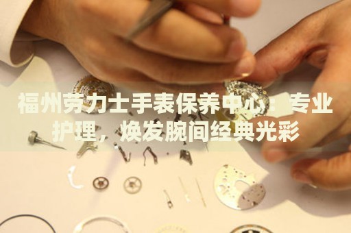 福州勞力士手表保養(yǎng)中心：專業(yè)護(hù)理，煥發(fā)腕間經(jīng)典光彩