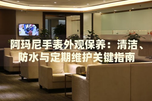 阿瑪尼手表外觀保養(yǎng)：清潔、防水與定期維護關(guān)鍵指南