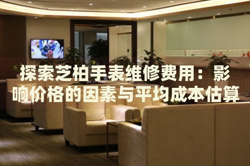 探索芝柏手表維修費用：影響價格的因素與平均成本估算