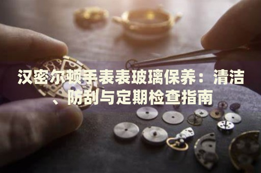 漢密爾頓手表表玻璃保養(yǎng)：清潔、防刮與定期檢查指南