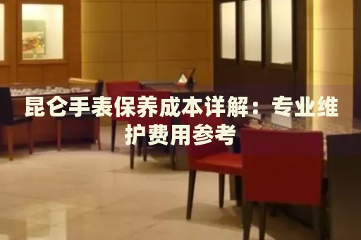 昆侖手表保養(yǎng)成本詳解：專業(yè)維護(hù)費(fèi)用參考