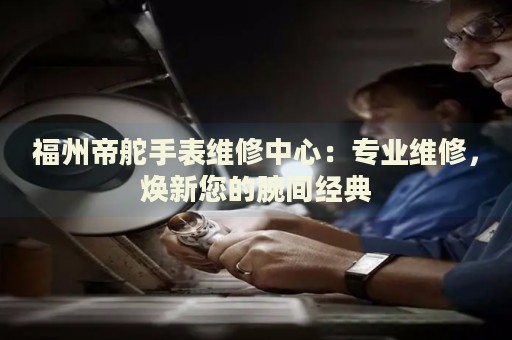 福州帝舵手表維修中心：專業(yè)維修，煥新您的腕間經(jīng)典