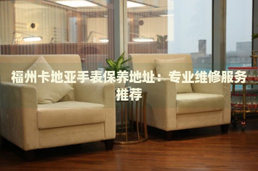 福州卡地亞手表保養(yǎng)地址：專業(yè)維修服務推薦