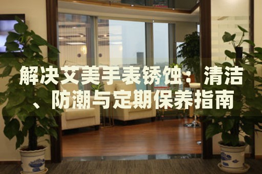 解決艾美手表銹蝕：清潔、防潮與定期保養(yǎng)指南