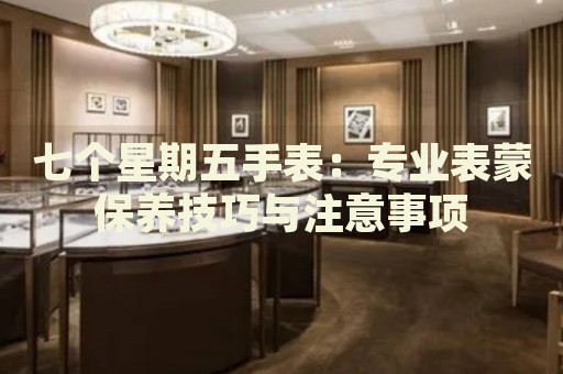 七個(gè)星期五手表：專業(yè)表蒙保養(yǎng)技巧與注意事項(xiàng)