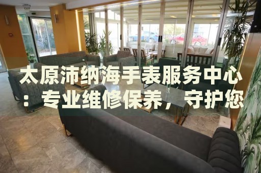 太原沛納海手表服務(wù)中心：專業(yè)維修保養(yǎng)，守護您的時間之旅