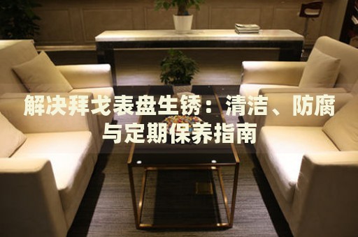 解決拜戈表盤生銹：清潔、防腐與定期保養(yǎng)指南