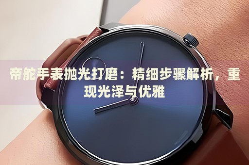 帝舵手表拋光打磨：精細(xì)步驟解析，重現(xiàn)光澤與優(yōu)雅