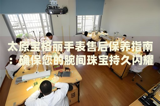 太原寶格麗手表售后保養(yǎng)指南：確保您的腕間珠寶持久閃耀