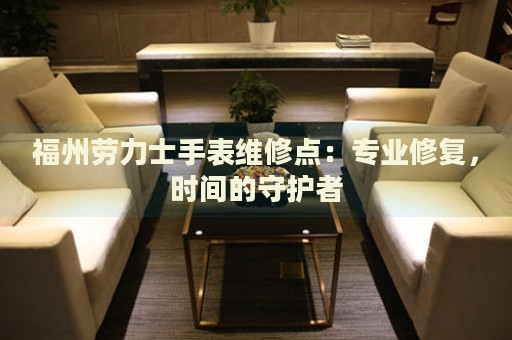 福州勞力士手表維修點：專業(yè)修復(fù)，時間的守護者