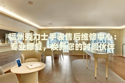 福州勞力士手表售后維修中心：專業(yè)修復(fù)，煥新您的時間伙伴
