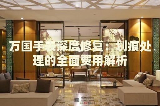 萬國手表深度修復：劃痕處理的全面費用解析