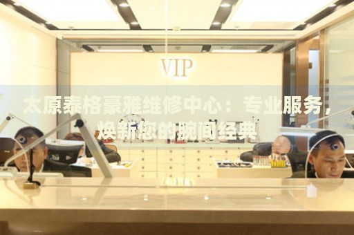 太原泰格豪雅維修中心：專業(yè)服務(wù)，煥新您的腕間經(jīng)典