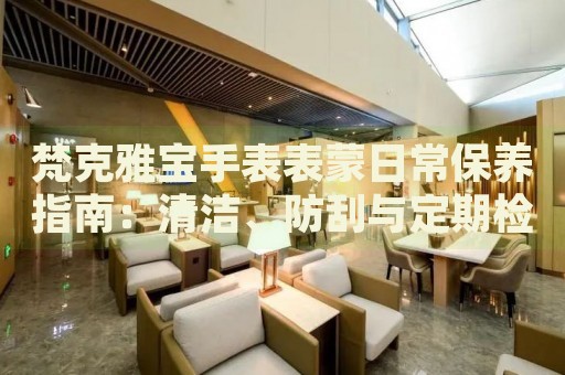 梵克雅寶手表表蒙日常保養(yǎng)指南：清潔、防刮與定期檢查