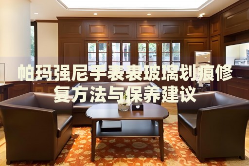帕瑪強尼手表表玻璃劃痕修復方法與保養(yǎng)建議