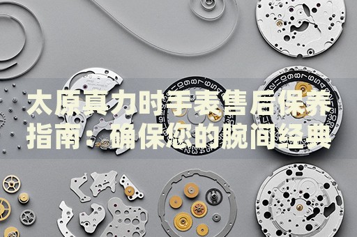 太原真力時手表售后保養(yǎng)指南：確保您的腕間經(jīng)典歷久彌新