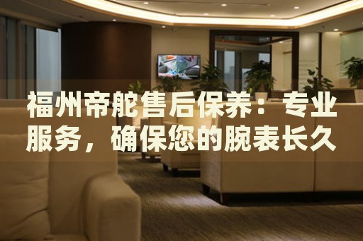 福州帝舵售后保養(yǎng)：專業(yè)服務，確保您的腕表長久如新