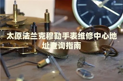 太原法蘭克穆勒手表維修中心地址查詢指南