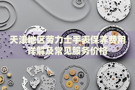 天津地區(qū)勞力士手表保養(yǎng)費(fèi)用詳解及常見服務(wù)價(jià)格