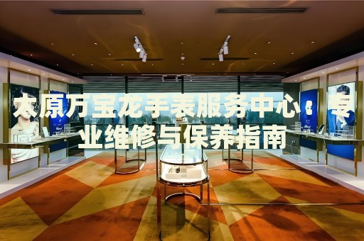 太原萬寶龍手表服務中心：專業(yè)維修與保養(yǎng)指南