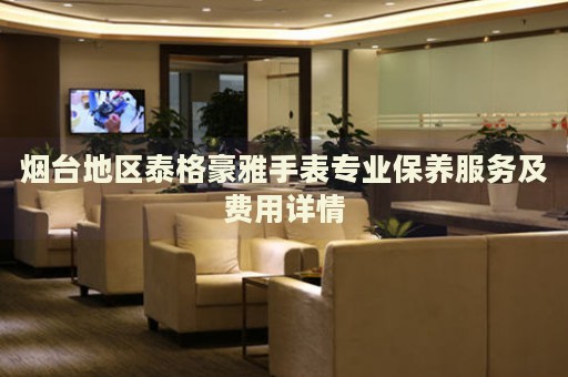 煙臺(tái)地區(qū)泰格豪雅手表專業(yè)保養(yǎng)服務(wù)及費(fèi)用詳情