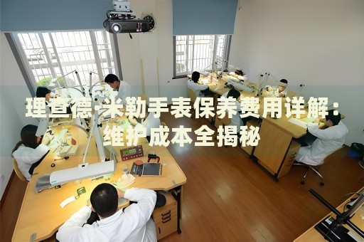 理查德·米勒手表保養(yǎng)費(fèi)用詳解：維護(hù)成本全揭秘