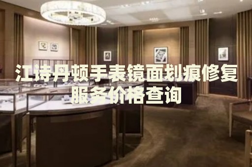 江詩丹頓手表鏡面劃痕修復(fù)服務(wù)價(jià)格查詢