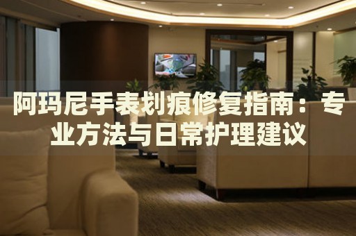 阿瑪尼手表劃痕修復(fù)指南：專業(yè)方法與日常護(hù)理建議