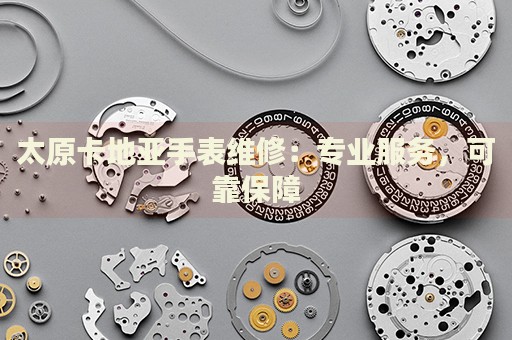 太原卡地亞手表維修：專業(yè)服務，可靠保障