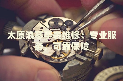 太原浪琴手表維修：專業(yè)服務，可靠保障
