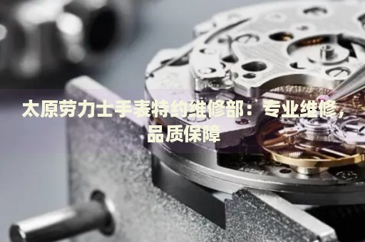 太原勞力士手表特約維修部：專業(yè)維修，品質(zhì)保障