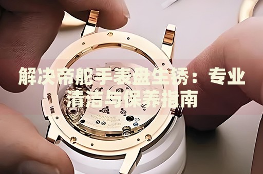 解決帝舵手表盤生銹：專業(yè)清潔與保養(yǎng)指南