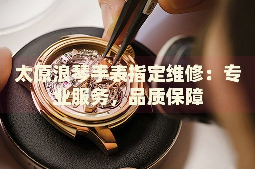 太原浪琴手表指定維修：專(zhuān)業(yè)服務(wù)，品質(zhì)保障
