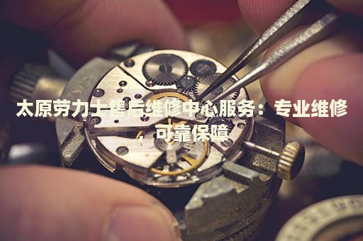 太原勞力士售后維修中心服務(wù)：專業(yè)維修，可靠保障