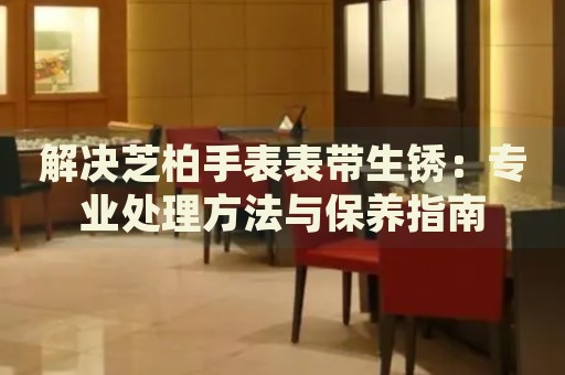 解決芝柏手表表帶生銹：專業(yè)處理方法與保養(yǎng)指南