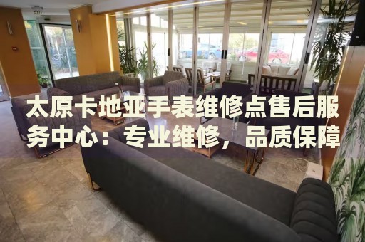 太原卡地亞手表維修點售后服務(wù)中心：專業(yè)維修，品質(zhì)保障