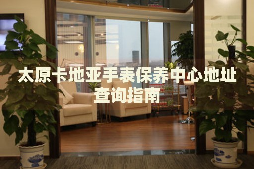 太原卡地亞手表保養(yǎng)中心地址查詢指南