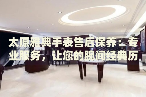 太原雅典手表售后保養(yǎng)：專業(yè)服務，讓您的腕間經典歷久彌新