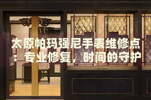 太原帕瑪強尼手表維修點：專業(yè)修復，時間的守護者
