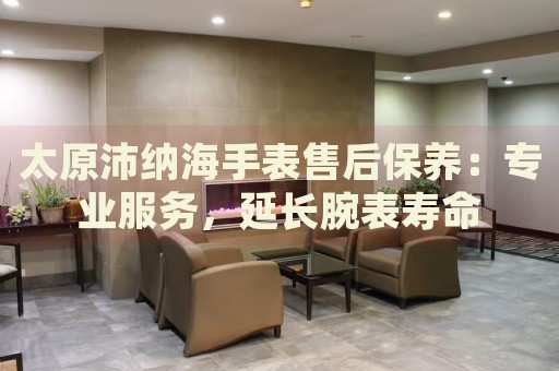 太原沛納海手表售后保養(yǎng)：專業(yè)服務，延長腕表壽命